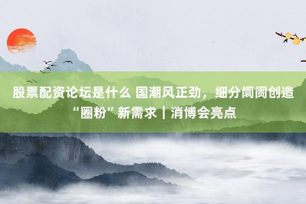 股票配资论坛是什么 国潮风正劲，细分阛阓创造“圈粉”新需求｜消博会亮点