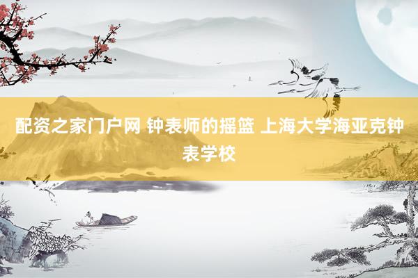 配资之家门户网 钟表师的摇篮 上海大学海亚克钟表学校
